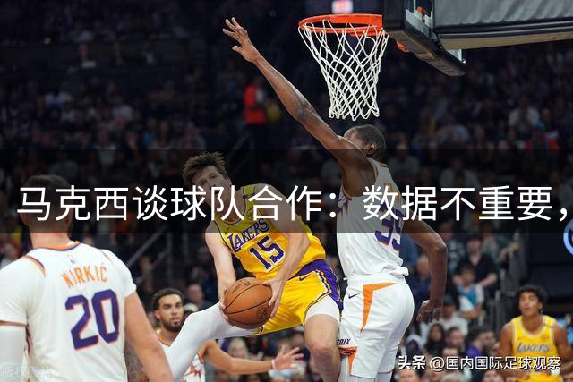 马克西谈球队合作：数据不重要，胜利才是目标